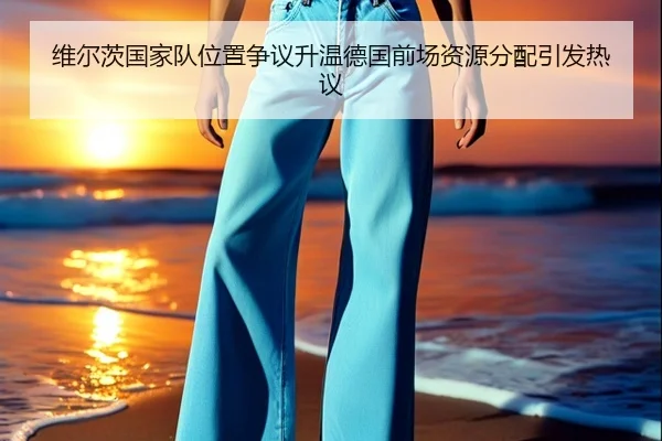 维尔茨国家队位置争议升温德国前场资源分配引发热议